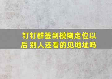 钉钉群签到模糊定位以后 别人还看的见地址吗